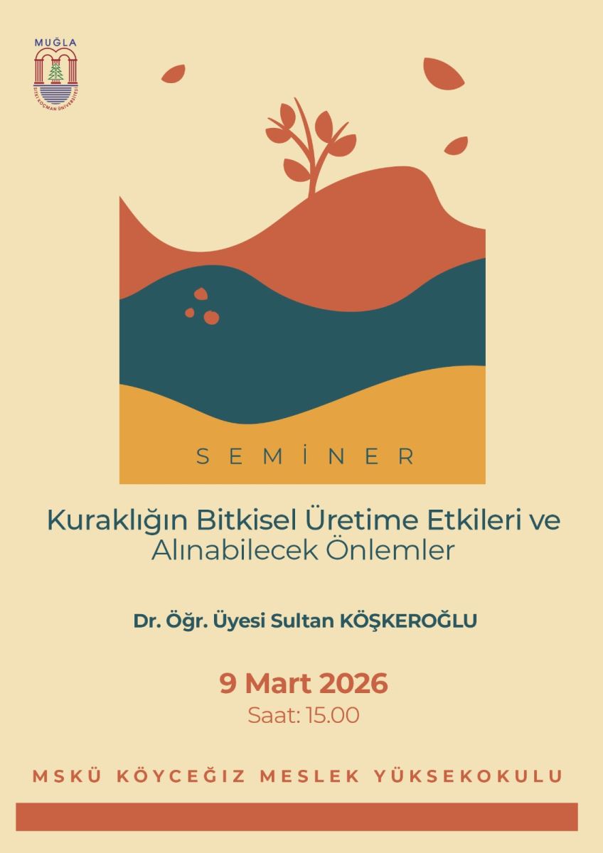 Başlık ve içerik  Poster, “SEMİNER” yazısıyla başlıyor ve alt kısımda “Kuraklığın Bitkisel Üretime Etkileri ve Alınabilecek Önlemler” başlığı yer alıyor. Sunum sahibi: Dr. Öğr. Üyesi Sultan Köşkeroğlu (kısaltması: Dr. Öğr. Üyesi Sultan KÖŞKEROĞLU). Tarih ve saat: 9 Mart 2026, Saat: 15.00. Yer: MSKÜ Köyceğiz Meslek Yüksekokulu. Görsel tasarım  Poster, sade, sıcak tonlarda bir tasarıma sahip. Üstte “MUĞLA” logosu bulunuyor. Orta alanda stilize bir doğa illustrationu: dalgalı katmanlar üzerinde toprak (kızıl-kahverengi), su (lacivert-yeşil tonlar) ve alt bölümde güneş tonlarını andıran turuncu bir katman. Üstte bir bitki filizi ve yapraklar betimlenmiş. Tasarım, doğa ve kuraklık temasını soyut geometrik şekillerle ifade ediyor. Metin özellikleri  Yazı rengi koyu yeşil tonlarda, okunabilir bir tipografi ile yazılmış. Başlıklar ve önemli bilgiler arasında belirgin bir hiyerarşi mevcut: başlık büyük ve ortalanmış, isim ve yerler daha küçük fakat net. Ek bilgiler  Poster, bir eğitim kurumuna (MSKÜ) ait ve Köyceğiz Meslek Yüksekokulu’nun adı alt bölümde vurgulanmış. Poster, toplu etkinlik duyurusu olarak düzenlenmiş ve seminerin içeriği hakkında kısa bilgi veriyor: kuraklığın bitkisel üretime etkileri ve alınabilecek önlemler.